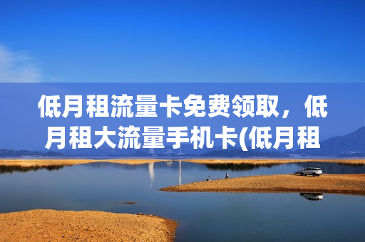 低月租流量卡免费领取，低月租大流量手机卡(低月租流量卡推荐)