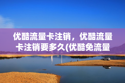 优酷流量卡注销，优酷流量卡注销要多久(优酷免流量卡哪个好用)