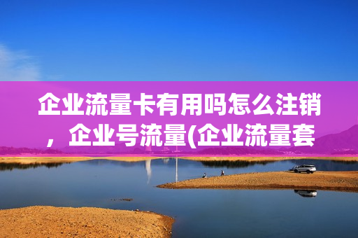 企业流量卡有用吗怎么注销，企业号流量(企业流量套餐)