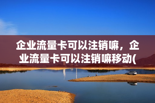 企业流量卡可以注销嘛，企业流量卡可以注销嘛移动(公司流量卡)