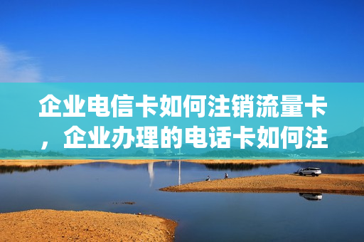企业电信卡如何注销流量卡，企业办理的电话卡如何注销(公司办的电信卡怎么取消实名)