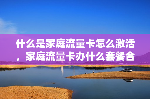 什么是家庭流量卡怎么激活，家庭流量卡办什么套餐合适(家庭版流量套餐卡是什么意思)