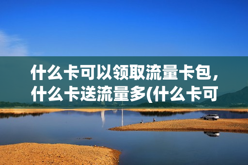 什么卡可以领取流量卡包，什么卡送流量多(什么卡可以领取流量卡包,什么卡送流量多一点)