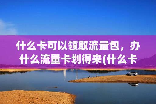 什么卡可以领取流量包，办什么流量卡划得来(什么卡送流量多)