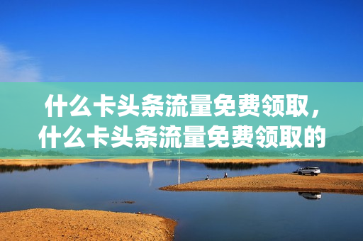 什么卡头条流量免费领取，什么卡头条流量免费领取的(头条里的流量卡是真的吗)