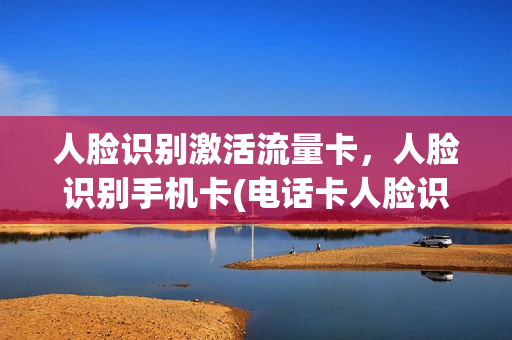 人脸识别激活流量卡，人脸识别手机卡(电话卡人脸识别了算是激活了吗)