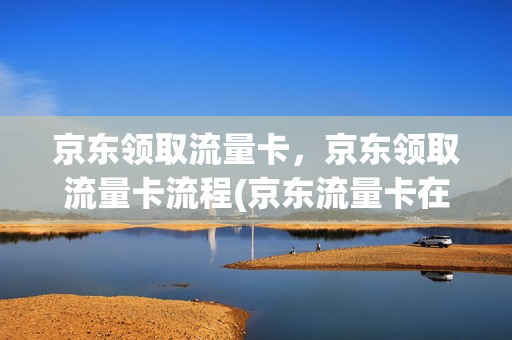 京东领取流量卡，京东领取流量卡流程(京东流量卡在哪里领取)