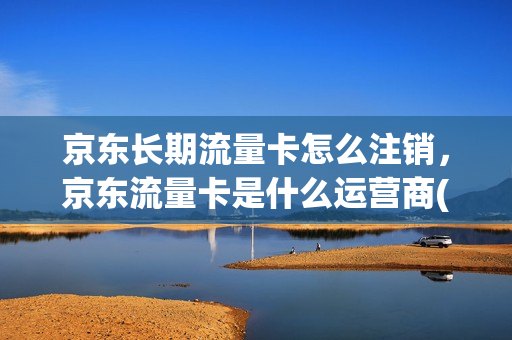 京东长期流量卡怎么注销，京东流量卡是什么运营商(京东商城手机流量卡)