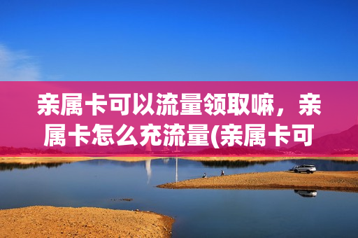 亲属卡可以流量领取嘛，亲属卡怎么充流量(亲属卡可以自动续费吗)