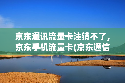 京东通讯流量卡注销不了，京东手机流量卡(京东通信流量卡怎么注销)