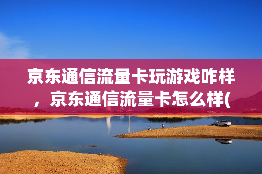 京东通信流量卡玩游戏咋样，京东通信流量卡怎么样(京东通讯流量卡咋样)