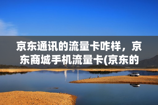 京东通讯的流量卡咋样，京东商城手机流量卡(京东的流量卡可靠吗)