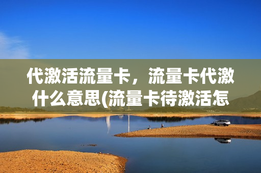 代激活流量卡，流量卡代激什么意思(流量卡待激活怎么弄)