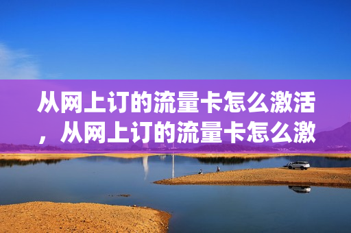 从网上订的流量卡怎么激活，从网上订的流量卡怎么激活不了(网上买的流量卡激活后怎么用)