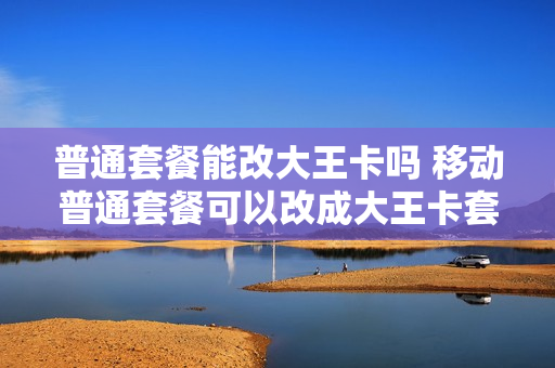 普通套餐能改大王卡吗 移动普通套餐可以改成大王卡套餐吗