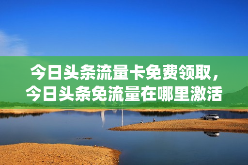 今日头条流量卡免费领取，今日头条免流量在哪里激活(今日头条免流量的卡)