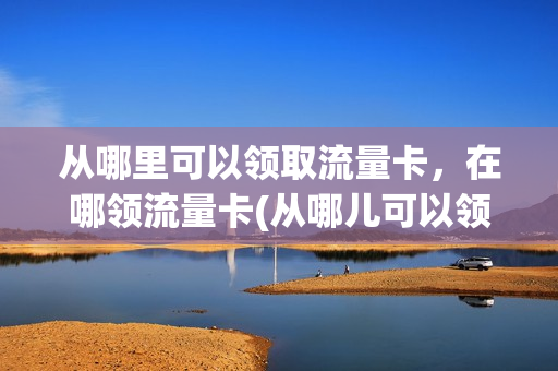 从哪里可以领取流量卡，在哪领流量卡(从哪儿可以领流量)