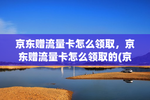 京东赠流量卡怎么领取，京东赠流量卡怎么领取的(京东赠送的流量卡怎么用)