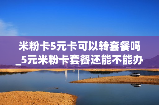 米粉卡5元卡可以转套餐吗_5元米粉卡套餐还能不能办理
