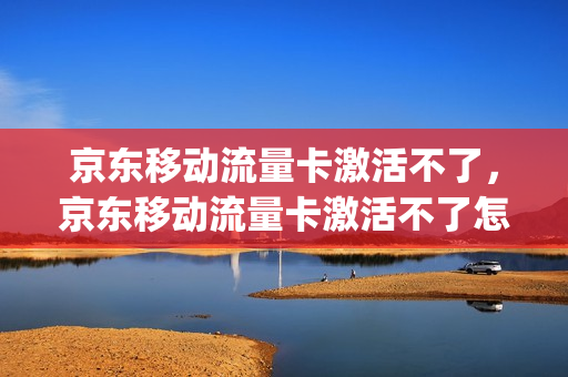 京东移动流量卡激活不了，京东移动流量卡激活不了怎么回事(京东买的流量卡怎么激活)