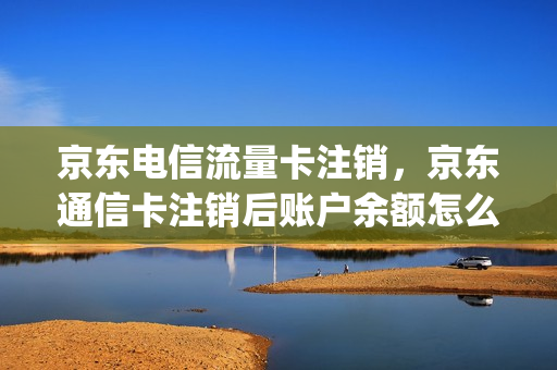 京东电信流量卡注销，京东通信卡注销后账户余额怎么用(京东买的电信流量卡怎么注销)