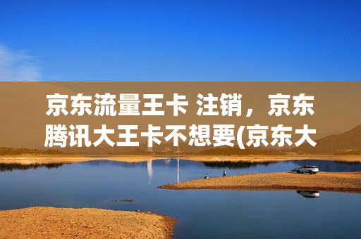 京东流量王卡 注销，京东腾讯大王卡不想要(京东大王卡好用吗)