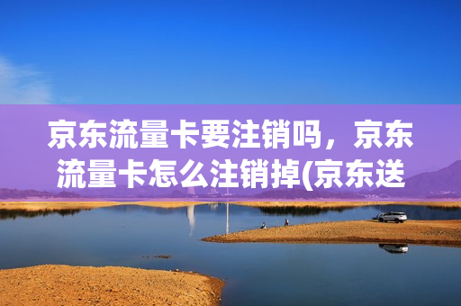 京东流量卡要注销吗，京东流量卡怎么注销掉(京东送的流量卡需要注销吗)