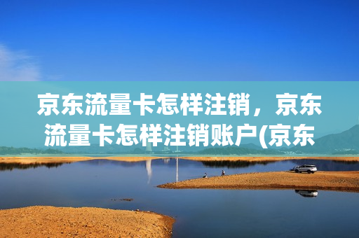 京东流量卡怎样注销，京东流量卡怎样注销账户(京东赠送的流量卡怎么拒收)