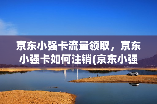 京东小强卡流量领取，京东小强卡如何注销(京东小强卡流量领取,京东小强卡如何注销掉)