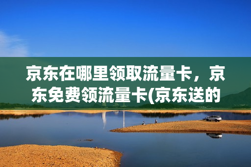 京东在哪里领取流量卡，京东免费领流量卡(京东送的流量卡怎么用)