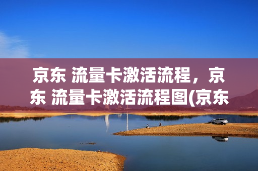 京东 流量卡激活流程，京东 流量卡激活流程图(京东买的流量卡怎么激活)