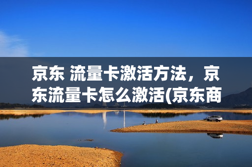 京东 流量卡激活方法，京东流量卡怎么激活(京东商城手机流量卡)