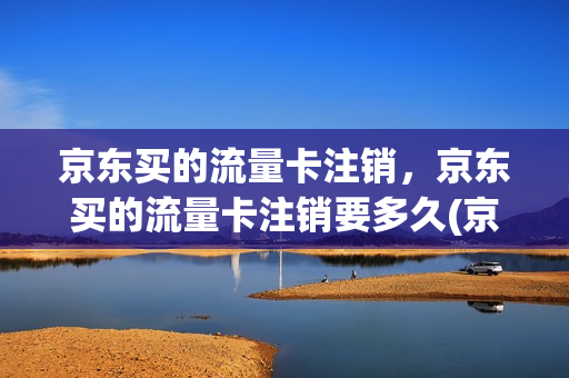 京东买的流量卡注销，京东买的流量卡注销要多久(京东购买的流量卡是真实的吗)