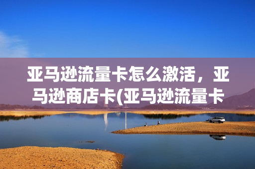 亚马逊流量卡怎么激活，亚马逊商店卡(亚马逊流量卡怎么激活,亚马逊商店卡还能用吗)