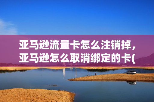 亚马逊流量卡怎么注销掉，亚马逊怎么取消绑定的卡(亚马逊怎么解绑卡)