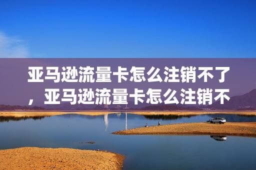 亚马逊流量卡怎么注销不了，亚马逊流量卡怎么注销不了账号(亚马逊的卡怎么使用)