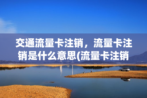 交通流量卡注销，流量卡注销是什么意思(流量卡注销后有什么影响)