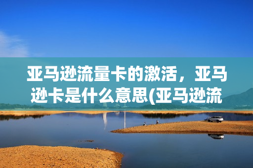 亚马逊流量卡的激活，亚马逊卡是什么意思(亚马逊流量卡的激活,亚马逊卡是什么意思啊)