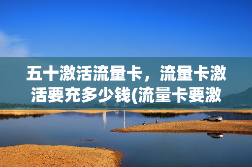 五十激活流量卡，流量卡激活要充多少钱(流量卡要激活码)