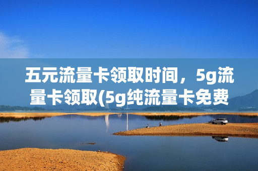 五元流量卡领取时间，5g流量卡领取(5g纯流量卡免费领取)