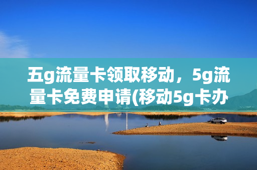 五g流量卡领取移动，5g流量卡免费申请(移动5g卡办理流量卡)