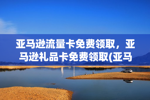 亚马逊流量卡免费领取，亚马逊礼品卡免费领取(亚马逊流量卡免费领取,亚马逊礼品卡免费领取是真的吗)