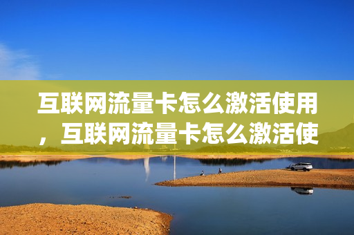 互联网流量卡怎么激活使用，互联网流量卡怎么激活使用流程(流量卡激活需要什么条件)