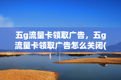 五g流量卡领取广告，五g流量卡领取广告怎么关闭(5g流量卡免费体验是真的假的)