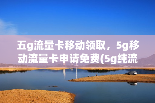五g流量卡移动领取，5g移动流量卡申请免费(5g纯流量卡申请免费)