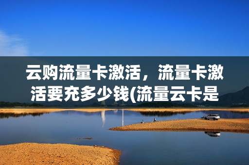 云购流量卡激活，流量卡激活要充多少钱(流量云卡是什么)