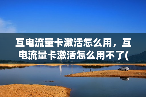互电流量卡激活怎么用，互电流量卡激活怎么用不了(互联流量卡怎么开通)