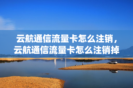 云航通信流量卡怎么注销，云航通信流量卡怎么注销掉(云航通信流量卡怎么样)