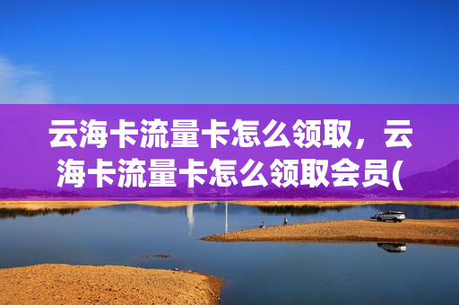 云海卡流量卡怎么领取，云海卡流量卡怎么领取会员(云海通的卡怎么样)
