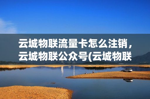 云城物联流量卡怎么注销，云城物联公众号(云城物联客服电话)